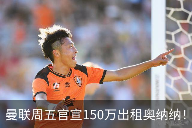 曼联周五官宣150万出租奥纳纳！拒绝让他当替补原因曝光，预计最终免费走人